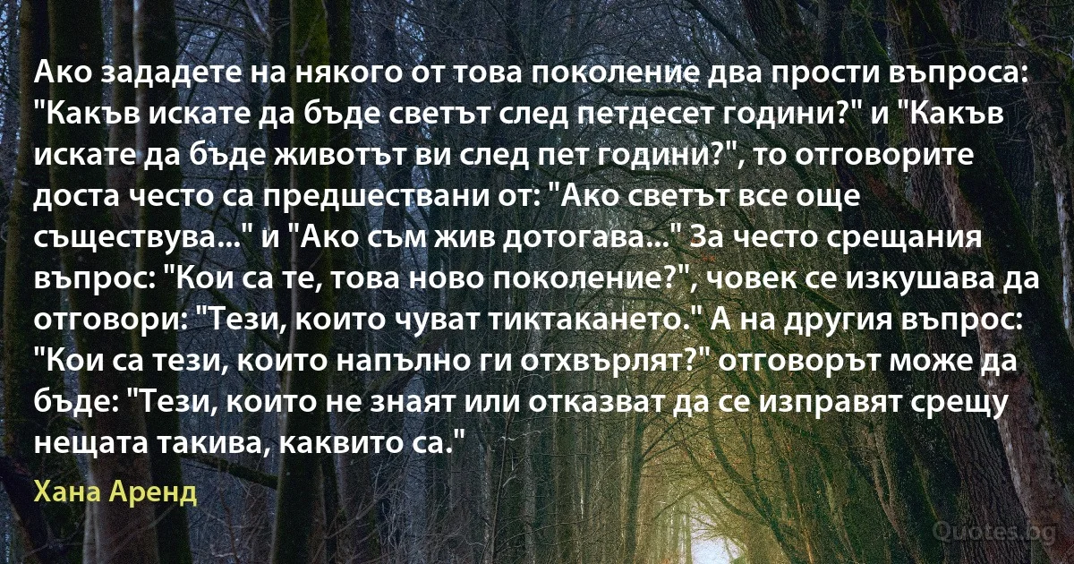 Ако зададете на някого от това поколение два прости въпроса: "Какъв искате да бъде светът след петдесет години?" и "Какъв искате да бъде животът ви след пет години?", то отговорите доста често са предшествани от: "Ако светът все още съществува..." и "Ако съм жив дотогава..." За често срещания въпрос: "Кои са те, това ново поколение?", човек се изкушава да отговори: "Тези, които чуват тиктакането." А на другия въпрос: "Кои са тези, които напълно ги отхвърлят?" отговорът може да бъде: "Тези, които не знаят или отказват да се изправят срещу нещата такива, каквито са." (Хана Аренд)