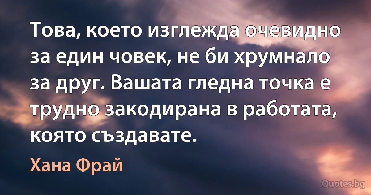 Това, което изглежда очевидно за един човек, не би хрумнало за друг. Вашата гледна точка е трудно закодирана в работата, която създавате. (Хана Фрай)