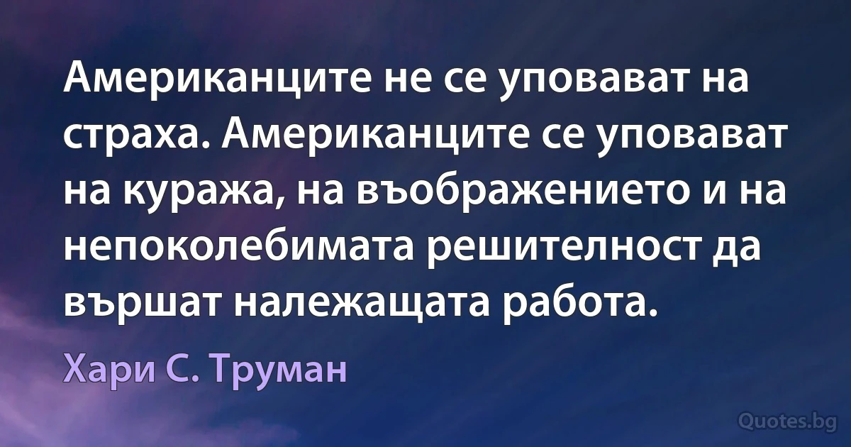 Американците не се уповават на страха. Американците се уповават на куража, на въображението и на непоколебимата решителност да вършат належащата работа. (Хари С. Труман)