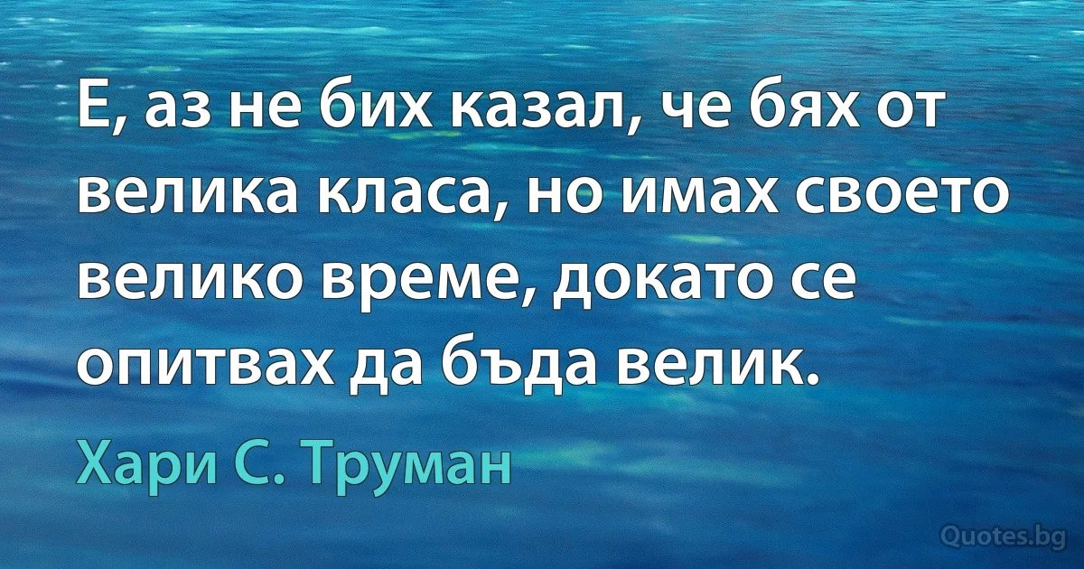 Е, аз не бих казал, че бях от велика класа, но имах своето велико време, докато се опитвах да бъда велик. (Хари С. Труман)