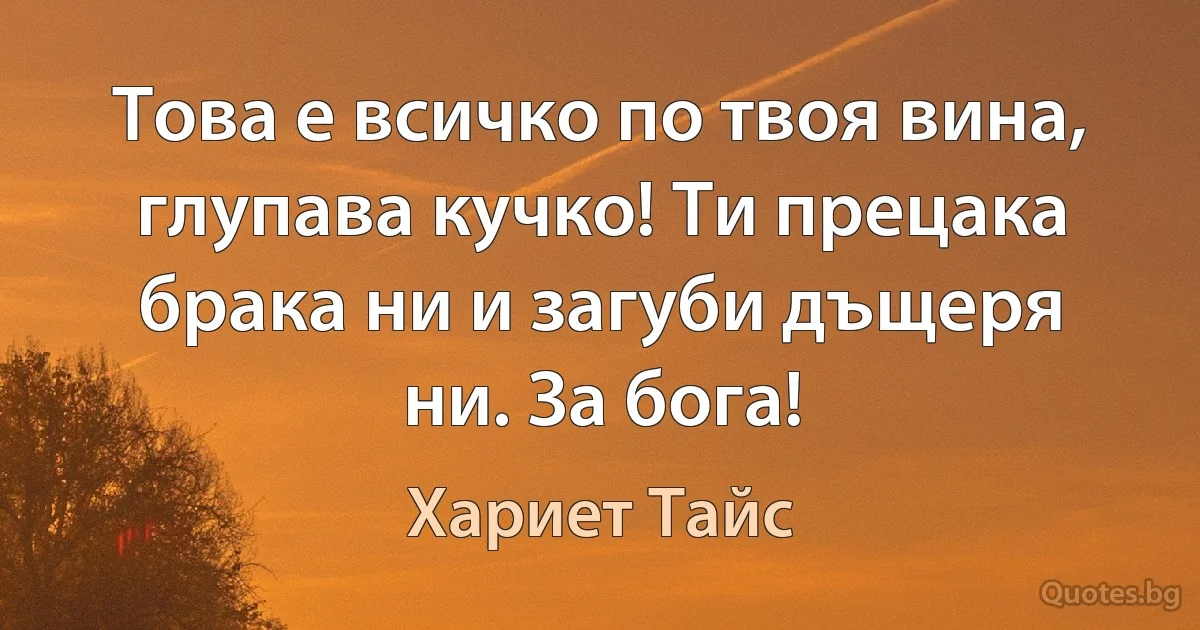 Това е всичко по твоя вина, глупава кучко! Ти прецака брака ни и загуби дъщеря ни. За бога! (Хариет Тайс)