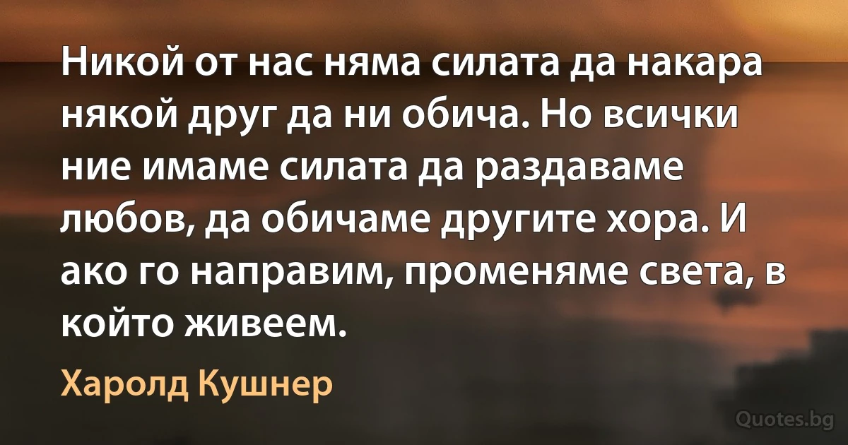 Никой от нас няма силата да накара някой друг да ни обича. Но всички ние имаме силата да раздаваме любов, да обичаме другите хора. И ако го направим, променяме света, в който живеем. (Харолд Кушнер)