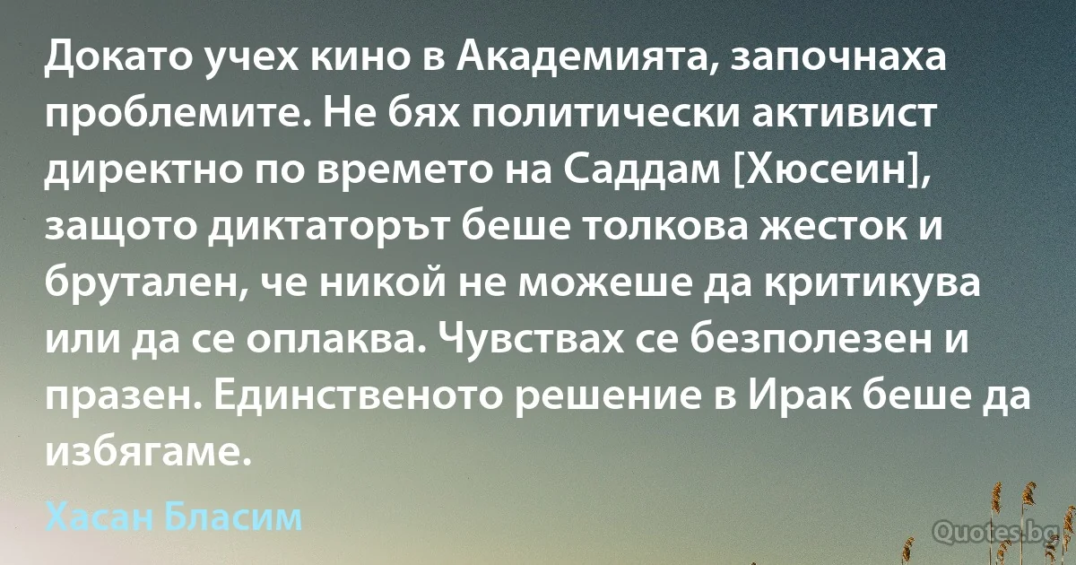 Докато учех кино в Академията, започнаха проблемите. Не бях политически активист директно по времето на Саддам [Хюсеин], защото диктаторът беше толкова жесток и брутален, че никой не можеше да критикува или да се оплаква. Чувствах се безполезен и празен. Единственото решение в Ирак беше да избягаме. (Хасан Бласим)