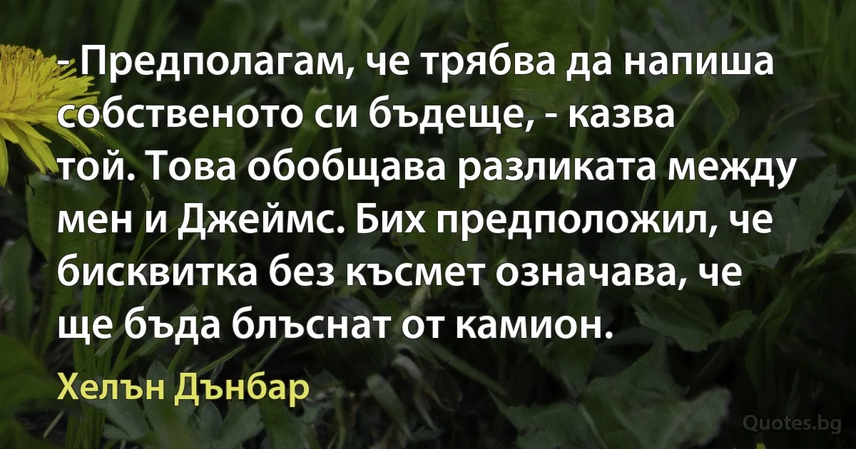 - Предполагам, че трябва да напиша собственото си бъдеще, - казва той. Това обобщава разликата между мен и Джеймс. Бих предположил, че бисквитка без късмет означава, че ще бъда блъснат от камион. (Хелън Дънбар)