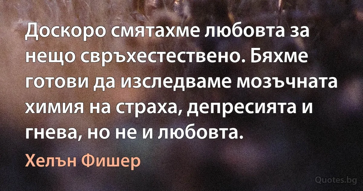 Доскоро смятахме любовта за нещо свръхестествено. Бяхме готови да изследваме мозъчната химия на страха, депресията и гнева, но не и любовта. (Хелън Фишер)