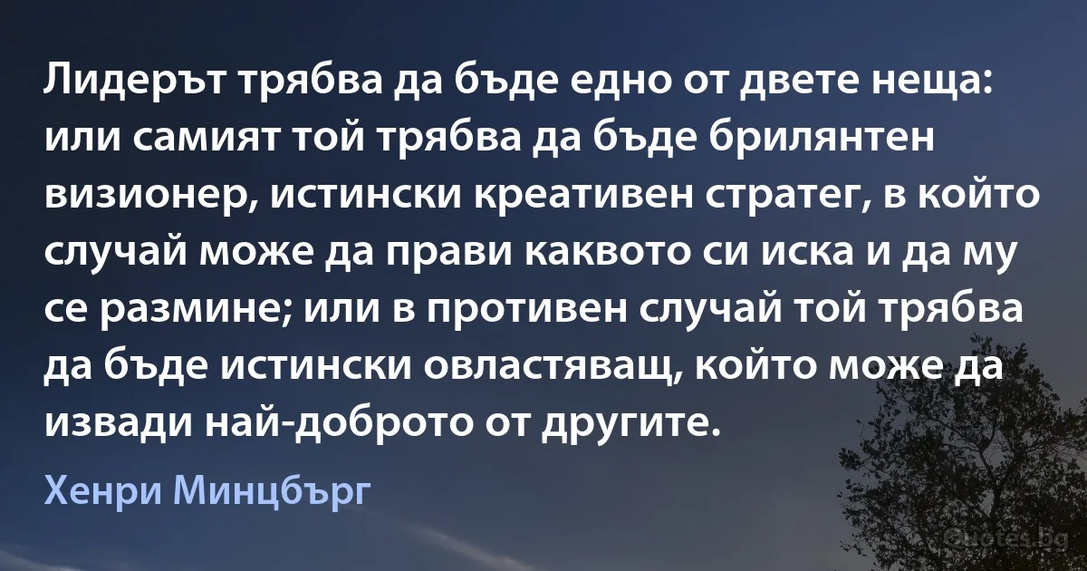 Лидерът трябва да бъде едно от двете неща: или самият той трябва да бъде брилянтен визионер, истински креативен стратег, в който случай може да прави каквото си иска и да му се размине; или в противен случай той трябва да бъде истински овластяващ, който може да извади най-доброто от другите. (Хенри Минцбърг)