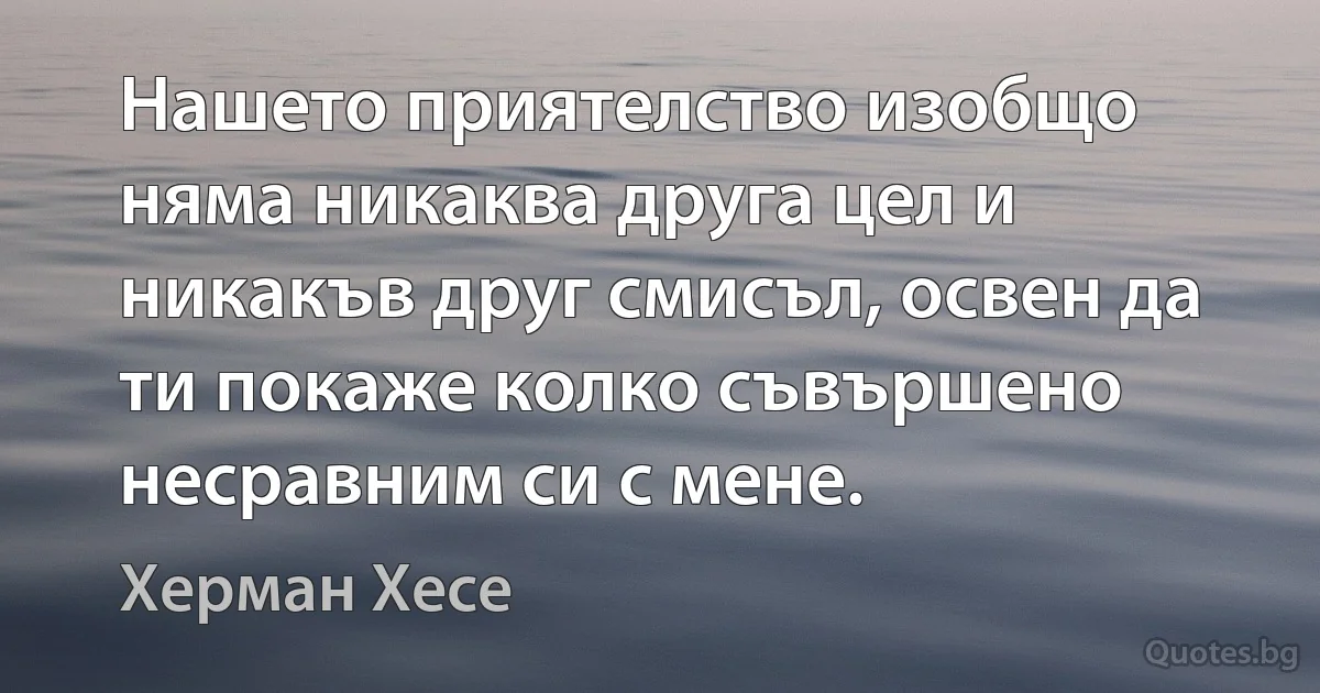 Нашето приятелство изобщо няма никаква друга цел и никакъв друг смисъл, освен да ти покаже колко съвършено несравним си с мене. (Херман Хесе)