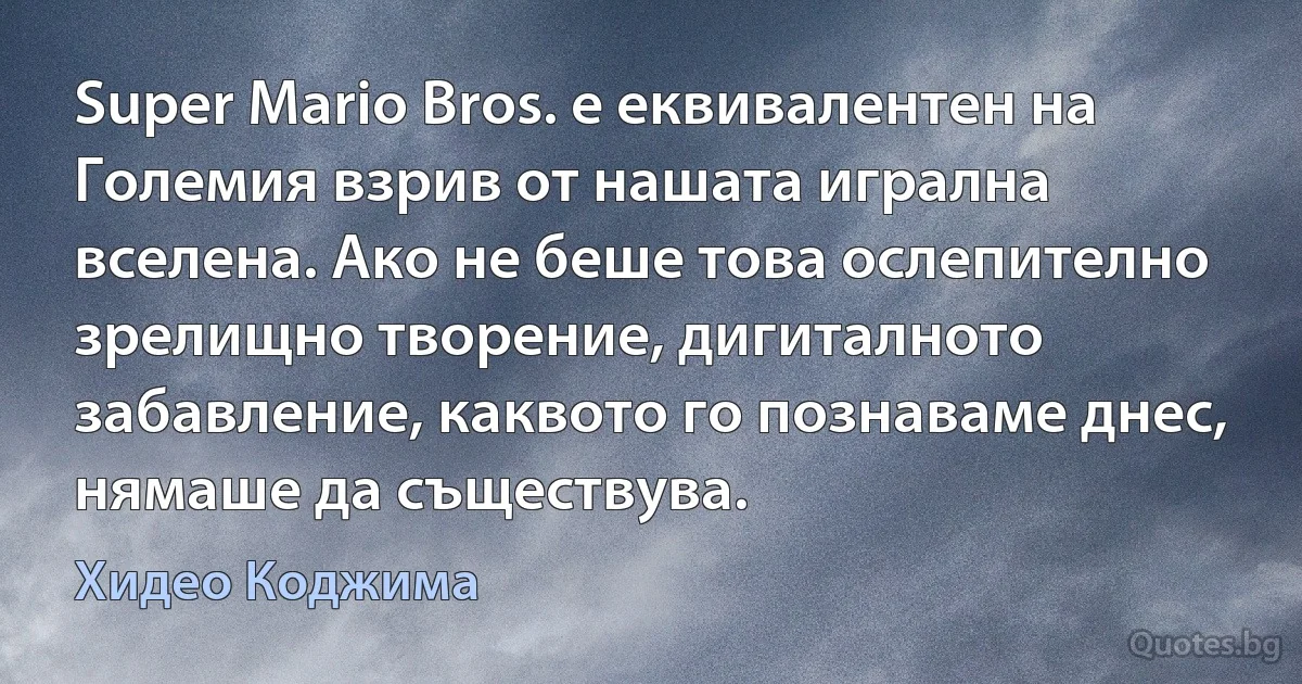 Super Mario Bros. е еквивалентен на Големия взрив от нашата игрална вселена. Ако не беше това ослепително зрелищно творение, дигиталното забавление, каквото го познаваме днес, нямаше да съществува. (Хидео Коджима)