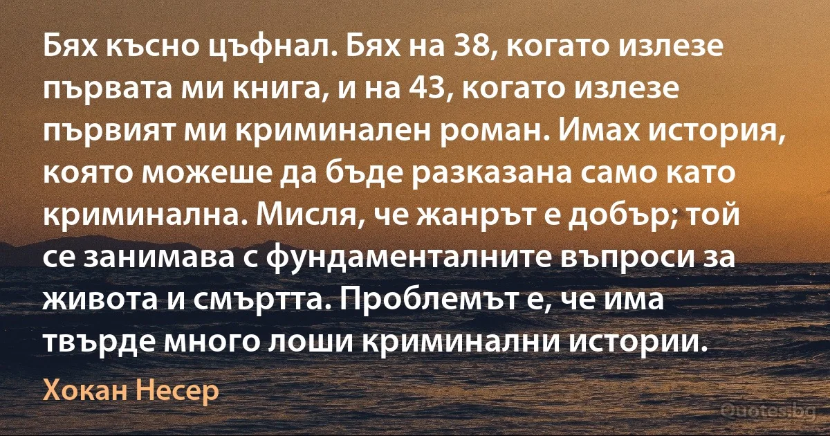 Бях късно цъфнал. Бях на 38, когато излезе първата ми книга, и на 43, когато излезе първият ми криминален роман. Имах история, която можеше да бъде разказана само като криминална. Мисля, че жанрът е добър; той се занимава с фундаменталните въпроси за живота и смъртта. Проблемът е, че има твърде много лоши криминални истории. (Хокан Несер)