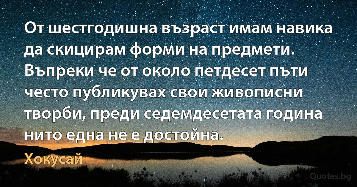 От шестгодишна възраст имам навика да скицирам форми на предмети. Въпреки че от около петдесет пъти често публикувах свои живописни творби, преди седемдесетата година нито една не е достойна. (Хокусай)