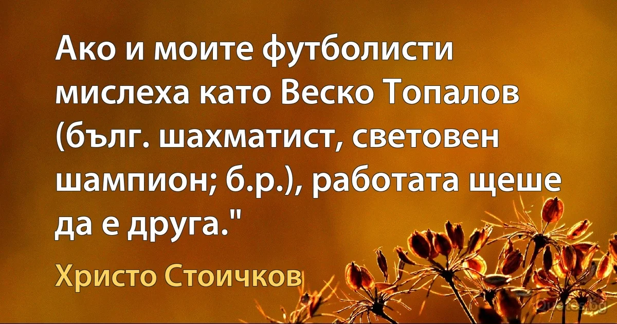 Ако и моите футболисти мислеха като Веско Топалов (бълг. шахматист, световен шампион; б.р.), работата щеше да е друга." (Христо Стоичков)