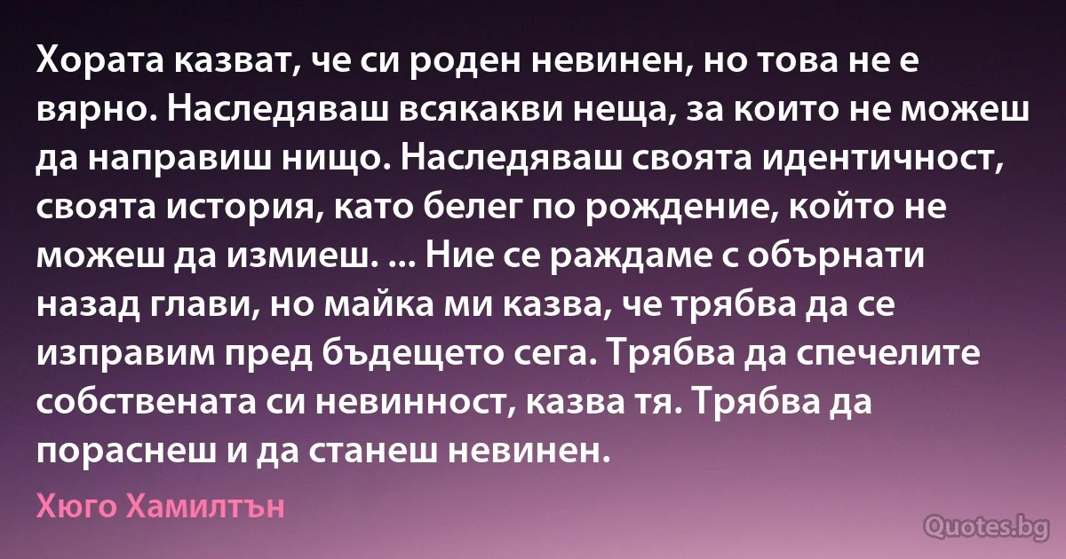 Хората казват, че си роден невинен, но това не е вярно. Наследяваш всякакви неща, за които не можеш да направиш нищо. Наследяваш своята идентичност, своята история, като белег по рождение, който не можеш да измиеш. ... Ние се раждаме с обърнати назад глави, но майка ми казва, че трябва да се изправим пред бъдещето сега. Трябва да спечелите собствената си невинност, казва тя. Трябва да пораснеш и да станеш невинен. (Хюго Хамилтън)