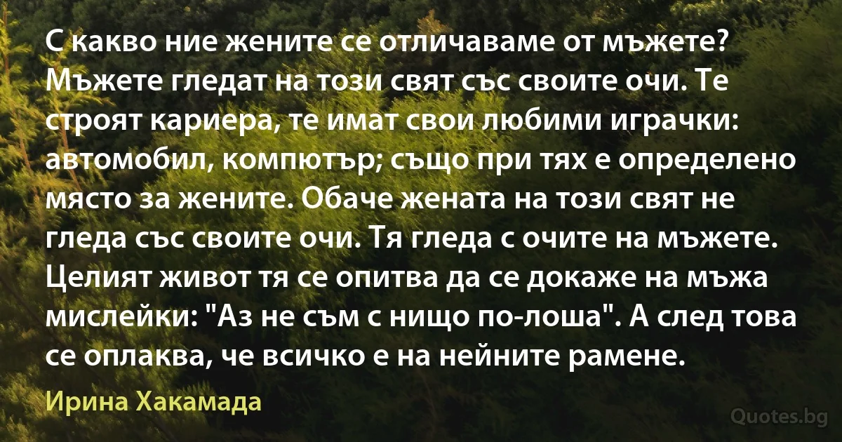 С какво ние жените се отличаваме от мъжете? Мъжете гледат на този свят със своите очи. Те строят кариера, те имат свои любими играчки: автомобил, компютър; също при тях е определено място за жените. Обаче жената на този свят не гледа със своите очи. Тя гледа с очите на мъжете. Целият живот тя се опитва да се докаже на мъжа мислейки: "Аз не съм с нищо по-лоша". А след това се оплаква, че всичко е на нейните рамене. (Ирина Хакамада)