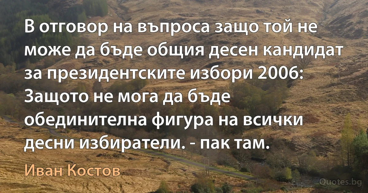 В отговор на въпроса защо той не може да бъде общия десен кандидат за президентските избори 2006: Защото не мога да бъде обединителна фигура на всички десни избиратели. - пак там. (Иван Костов)