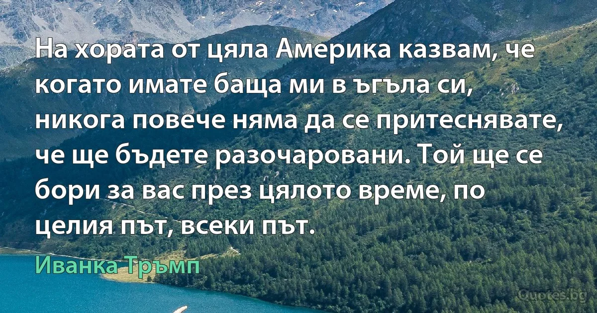 На хората от цяла Америка казвам, че когато имате баща ми в ъгъла си, никога повече няма да се притеснявате, че ще бъдете разочаровани. Той ще се бори за вас през цялото време, по целия път, всеки път. (Иванка Тръмп)