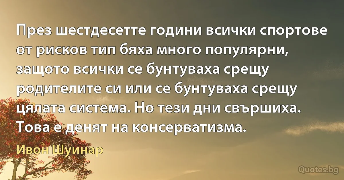 През шестдесетте години всички спортове от рисков тип бяха много популярни, защото всички се бунтуваха срещу родителите си или се бунтуваха срещу цялата система. Но тези дни свършиха. Това е денят на консерватизма. (Ивон Шуинар)