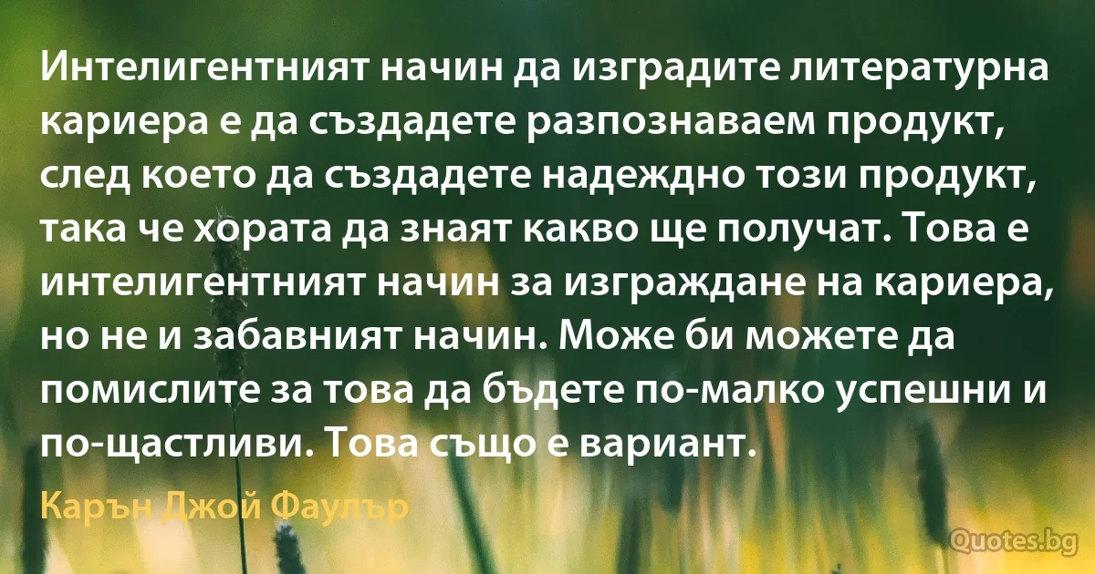 Интелигентният начин да изградите литературна кариера е да създадете разпознаваем продукт, след което да създадете надеждно този продукт, така че хората да знаят какво ще получат. Това е интелигентният начин за изграждане на кариера, но не и забавният начин. Може би можете да помислите за това да бъдете по-малко успешни и по-щастливи. Това също е вариант. (Карън Джой Фаулър)