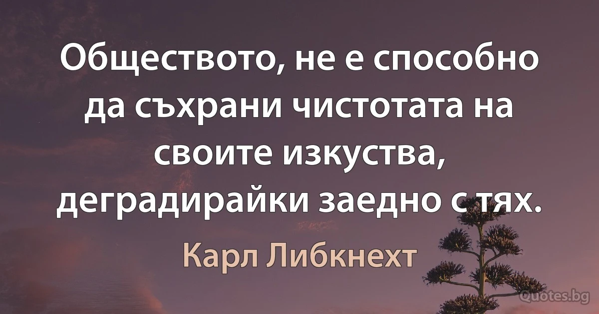 Обществото, не е способно да съхрани чистотата на своите изкуства, деградирайки заедно с тях. (Карл Либкнехт)