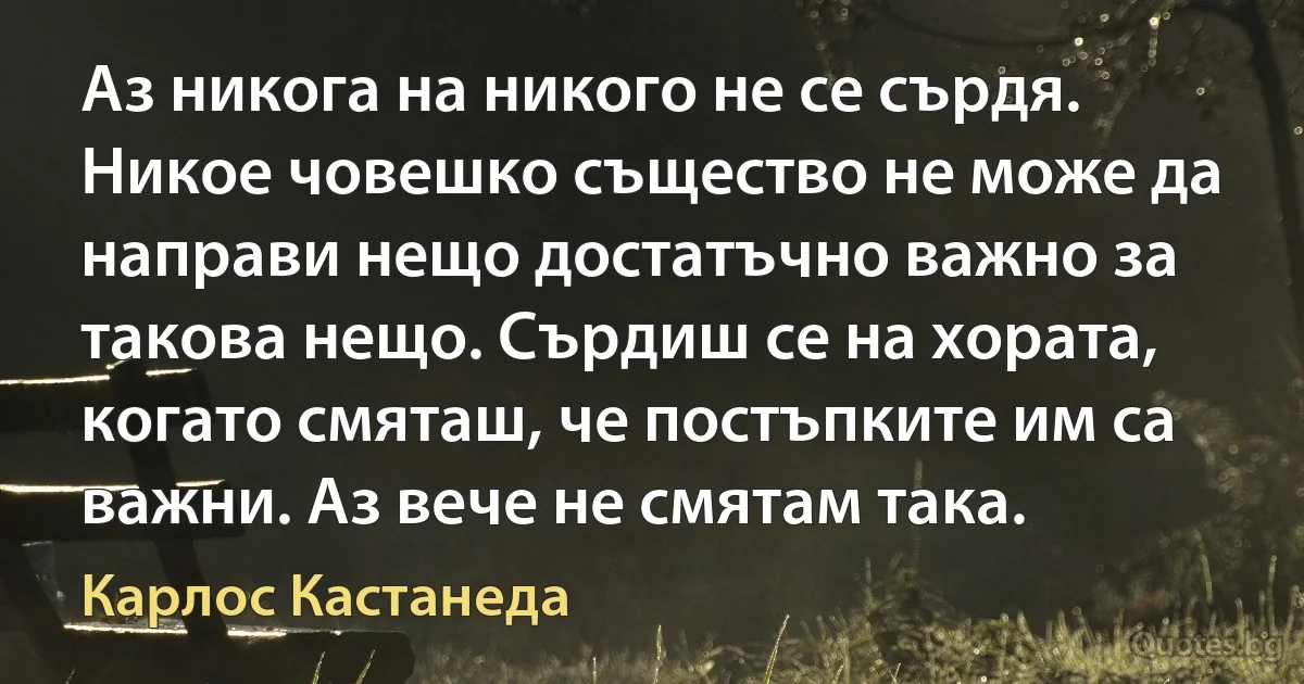 Аз никога на никого не се сърдя. Никое човешко същество не може да направи нещо достатъчно важно за такова нещо. Сърдиш се на хората, когато смяташ, че постъпките им са важни. Аз вече не смятам така. (Карлос Кастанеда)