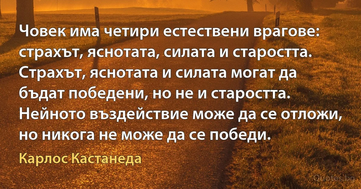 Човек има четири естествени врагове: страхът, яснотата, силата и старостта. Страхът, яснотата и силата могат да бъдат победени, но не и старостта. Нейното въздействие може да се отложи, но никога не може да се победи. (Карлос Кастанеда)