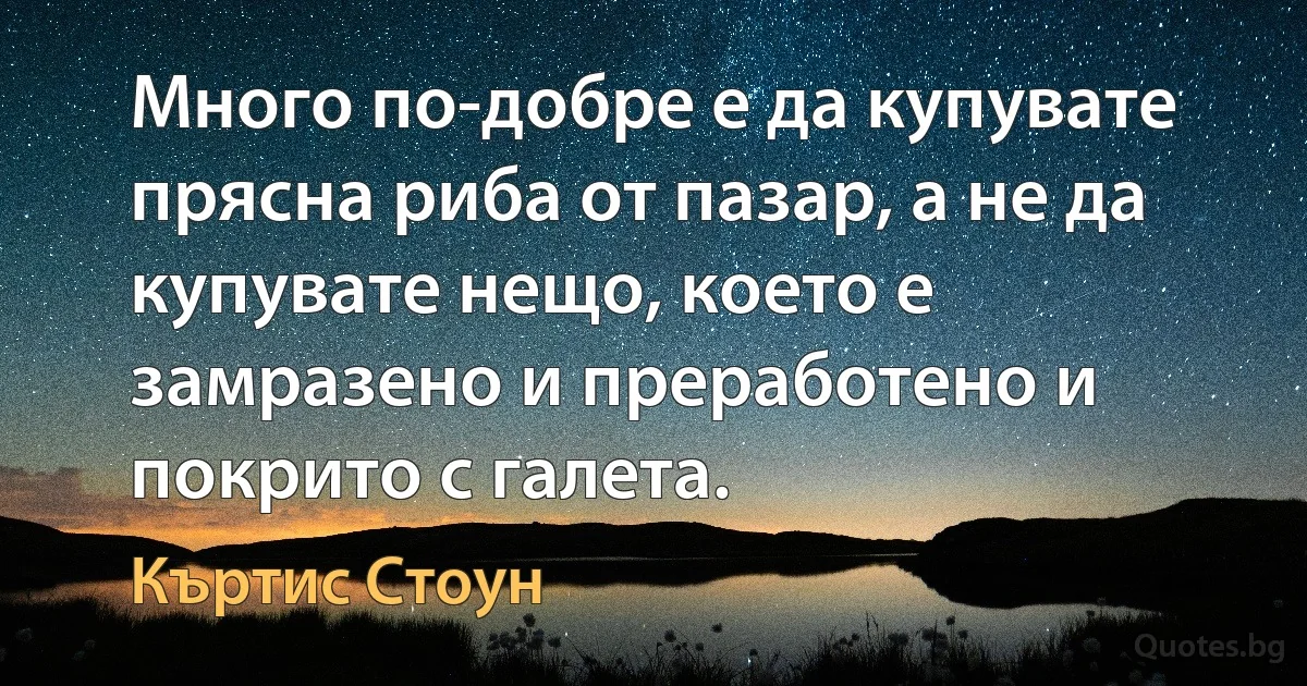 Много по-добре е да купувате прясна риба от пазар, а не да купувате нещо, което е замразено и преработено и покрито с галета. (Къртис Стоун)