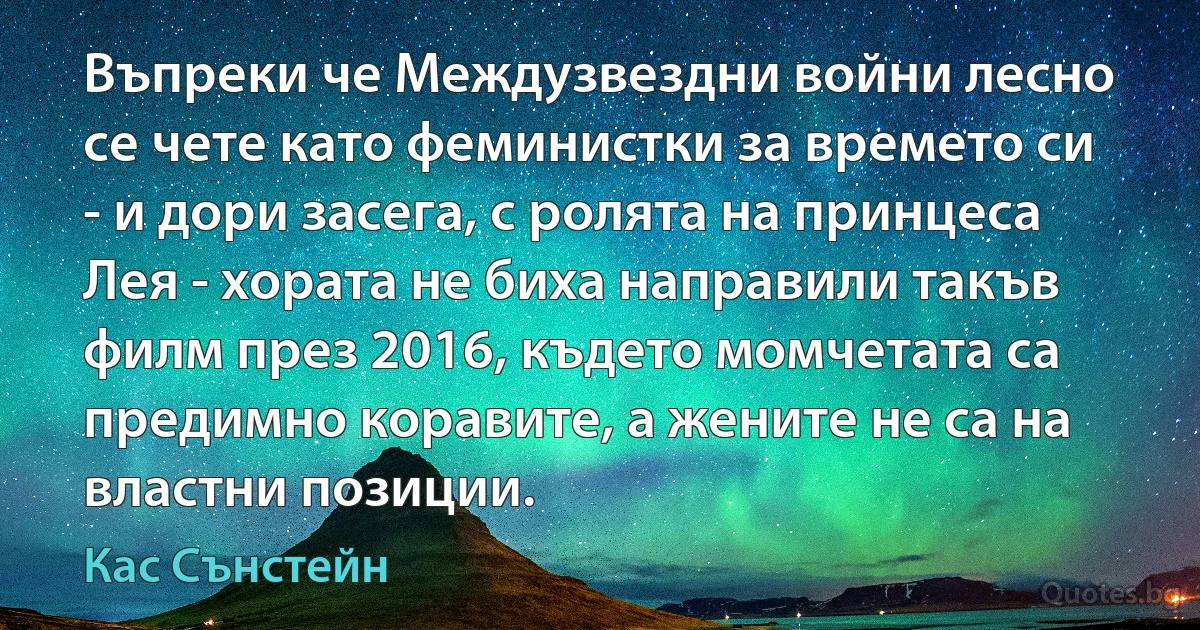 Въпреки че Междузвездни войни лесно се чете като феминистки за времето си - и дори засега, с ролята на принцеса Лея - хората не биха направили такъв филм през 2016, където момчетата са предимно коравите, а жените не са на властни позиции. (Кас Сънстейн)