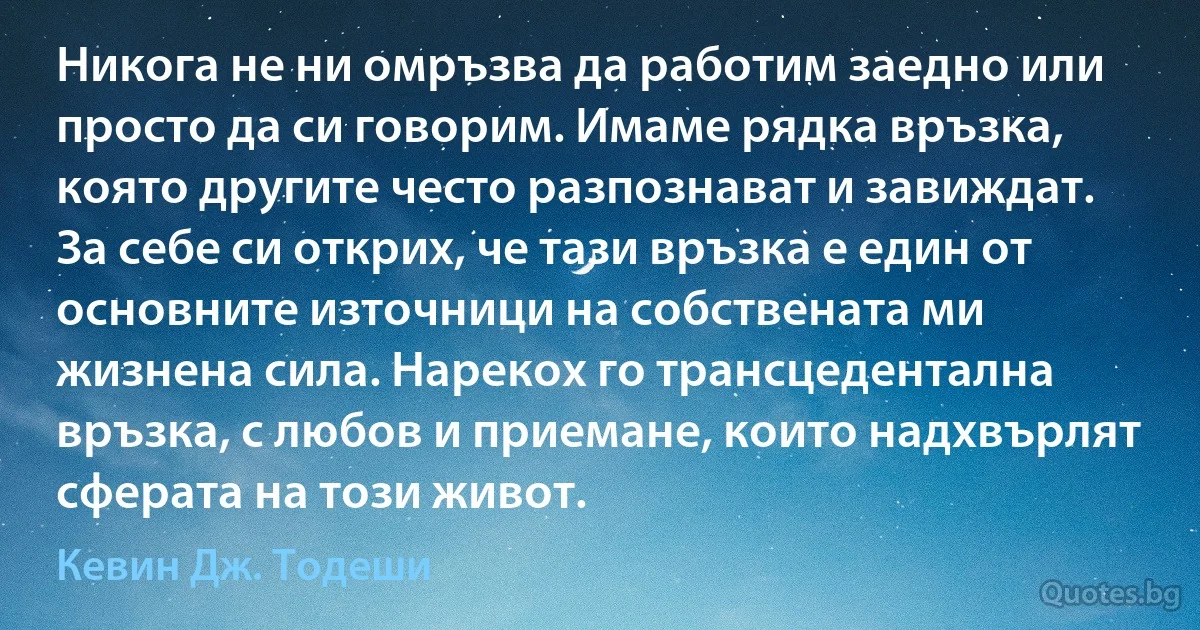 Никога не ни омръзва да работим заедно или просто да си говорим. Имаме рядка връзка, която другите често разпознават и завиждат. За себе си открих, че тази връзка е един от основните източници на собствената ми жизнена сила. Нарекох го трансцедентална връзка, с любов и приемане, които надхвърлят сферата на този живот. (Кевин Дж. Тодеши)