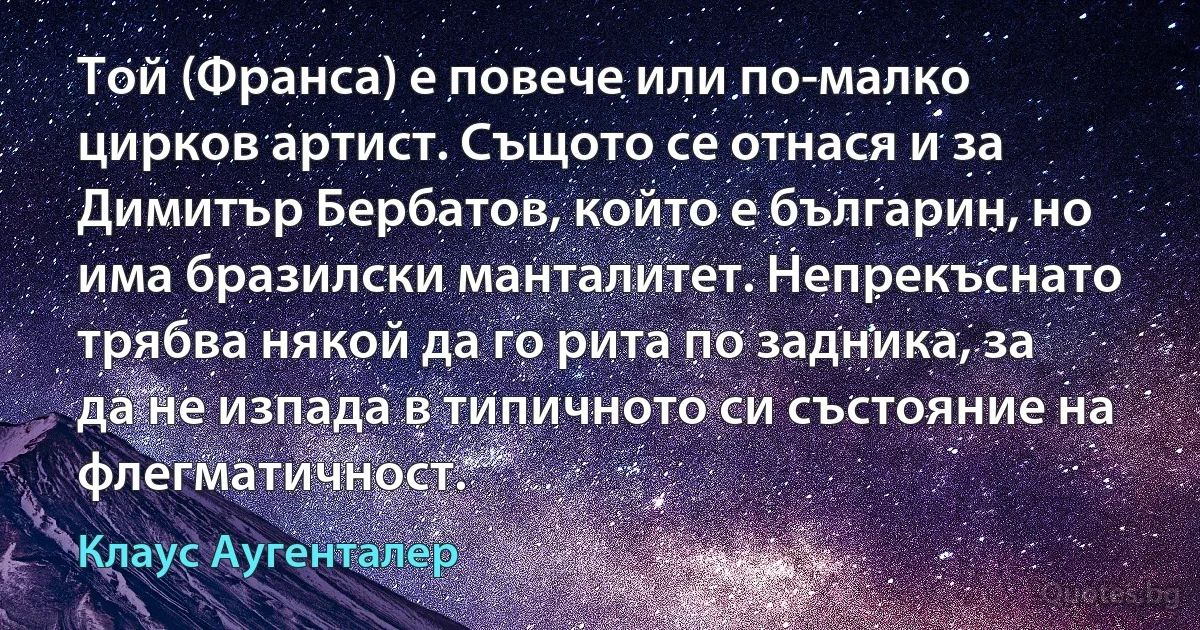 Той (Франса) е повече или по-малко цирков артист. Същото се отнася и за Димитър Бербатов, който е българин, но има бразилски манталитет. Непрекъснато трябва някой да го рита по задника, за да не изпада в типичното си състояние на флегматичност. (Клаус Аугенталер)