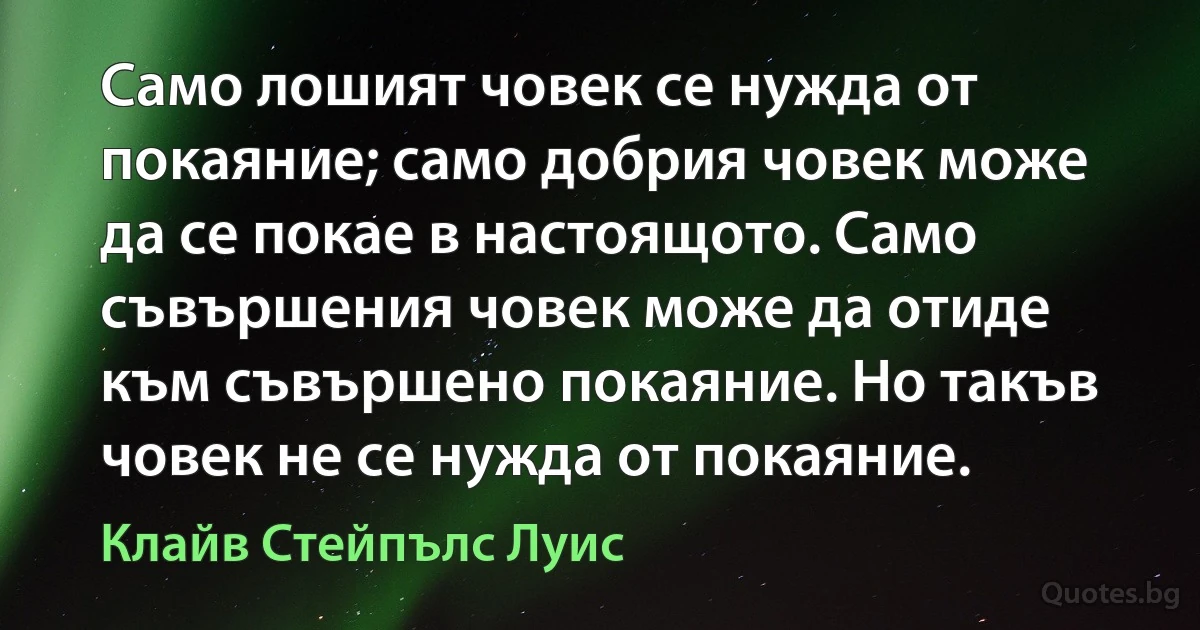 Само лошият човек се нужда от покаяние; само добрия човек може да се покае в настоящото. Само съвършения човек може да отиде към съвършено покаяние. Но такъв човек не се нужда от покаяние. (Клайв Стейпълс Луис)