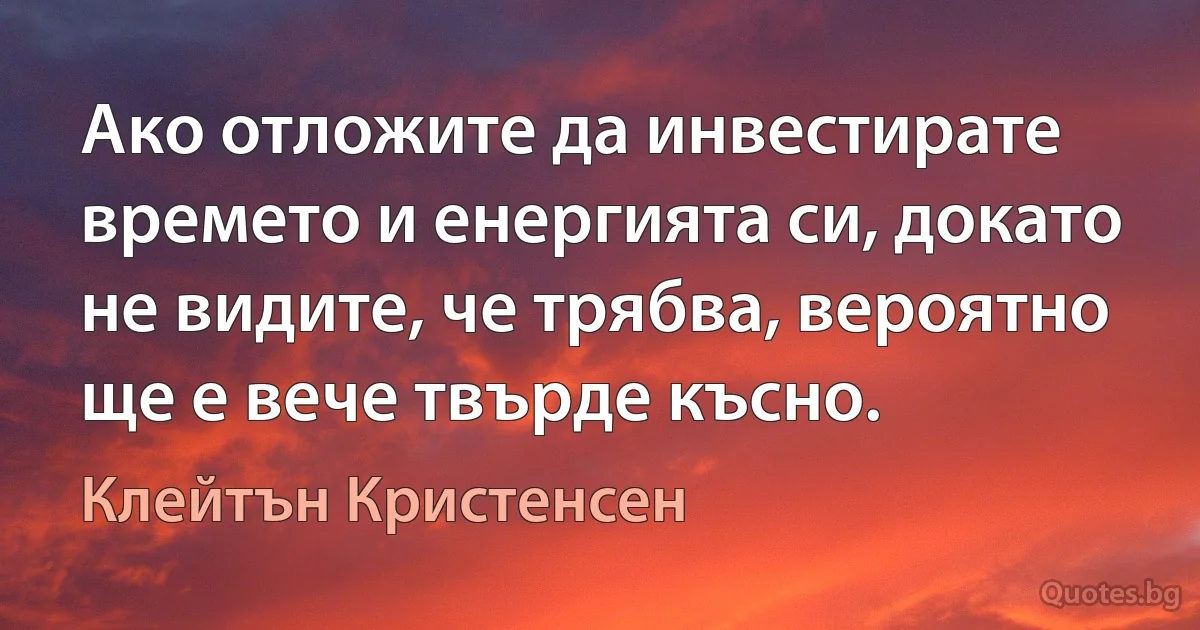 Ако отложите да инвестирате времето и енергията си, докато не видите, че трябва, вероятно ще е вече твърде късно. (Клейтън Кристенсен)