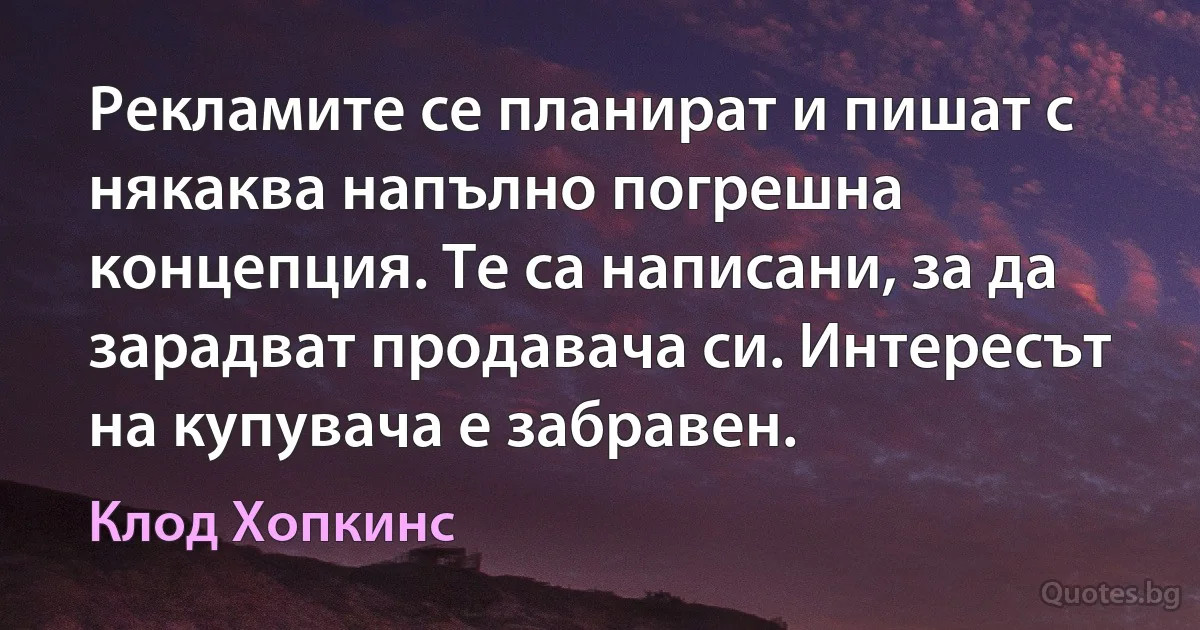 Рекламите се планират и пишат с някаква напълно погрешна концепция. Те са написани, за да зарадват продавача си. Интересът на купувача е забравен. (Клод Хопкинс)