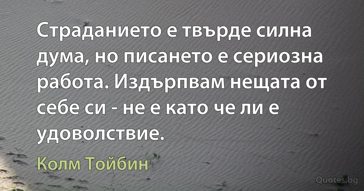 Страданието е твърде силна дума, но писането е сериозна работа. Издърпвам нещата от себе си - не е като че ли е удоволствие. (Колм Тойбин)