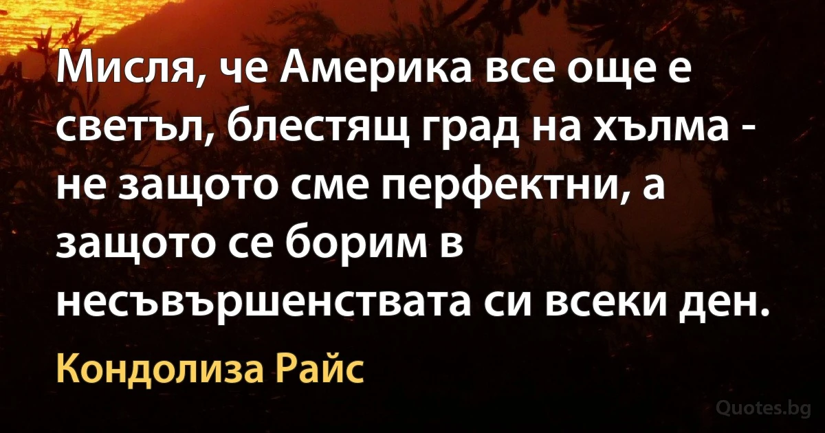 Мисля, че Америка все още е светъл, блестящ град на хълма - не защото сме перфектни, а защото се борим в несъвършенствата си всеки ден. (Кондолиза Райс)