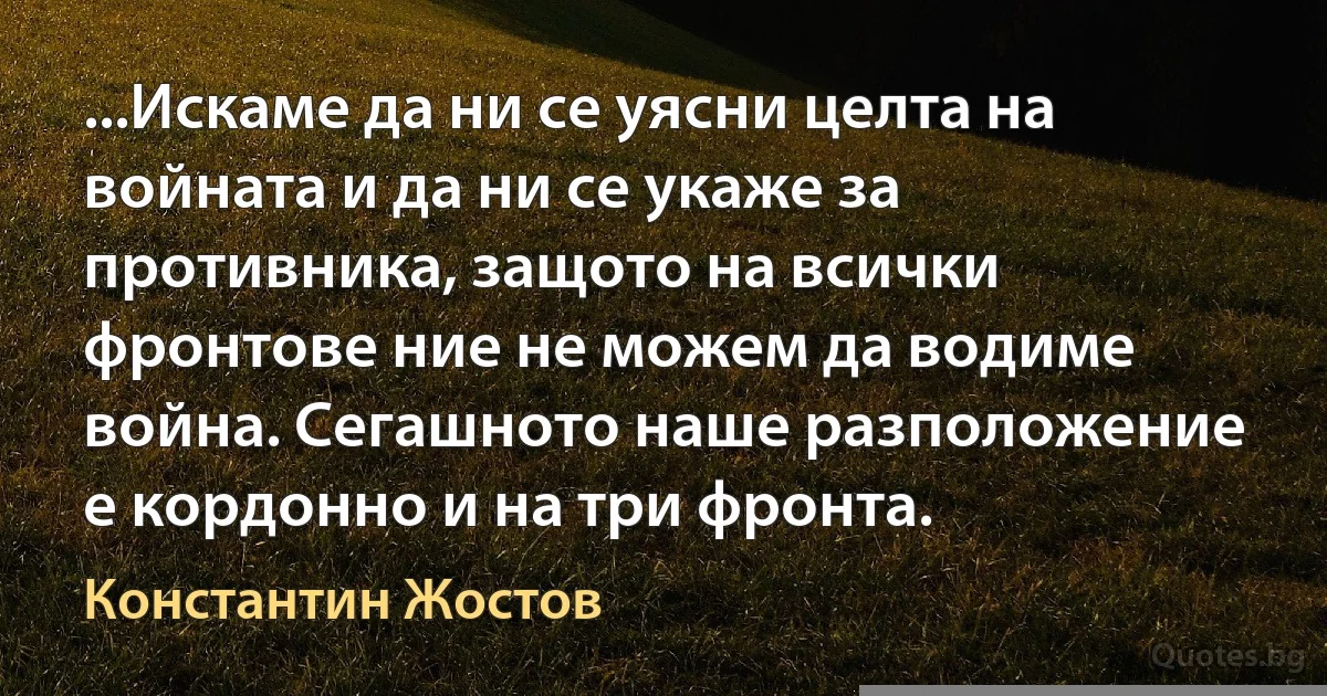 ...Искаме да ни се уясни целта на войната и да ни се укаже за противника, защото на всички фронтове ние не можем да водиме война. Сегашното наше разположение е кордонно и на три фронта. (Константин Жостов)