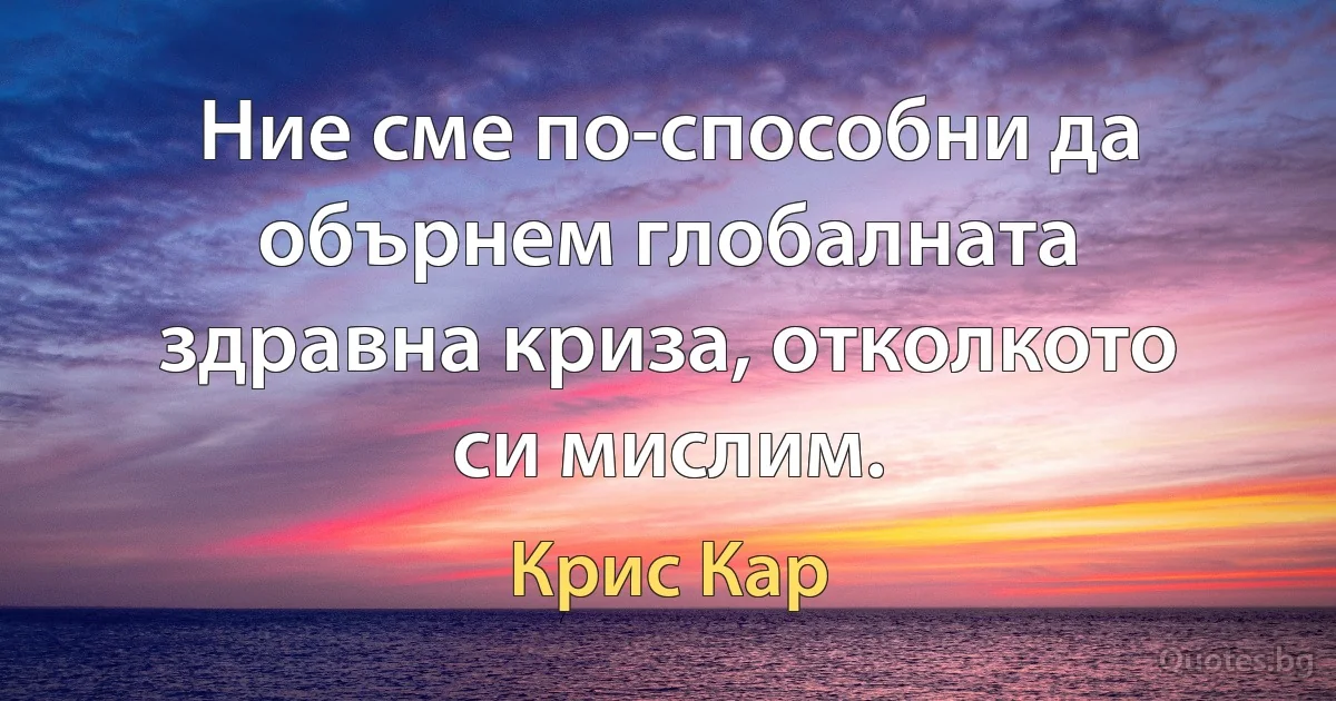 Ние сме по-способни да обърнем глобалната здравна криза, отколкото си мислим. (Крис Кар)