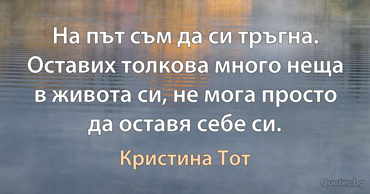 На път съм да си тръгна. Оставих толкова много неща в живота си, не мога просто да оставя себе си. (Кристина Тот)