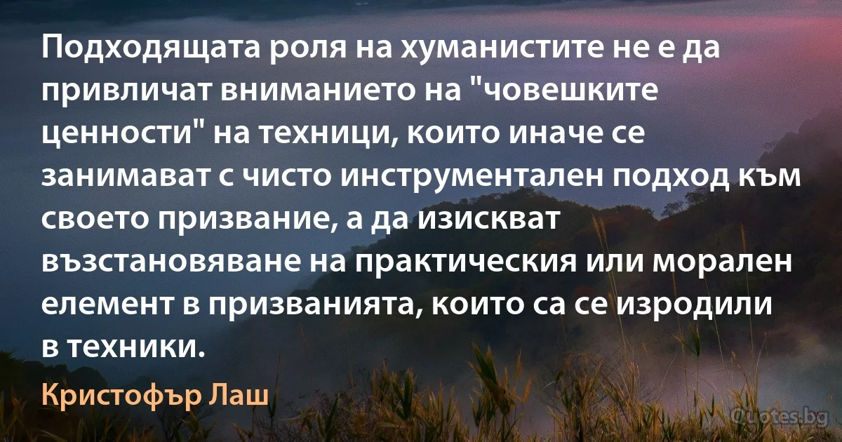 Подходящата роля на хуманистите не е да привличат вниманието на "човешките ценности" на техници, които иначе се занимават с чисто инструментален подход към своето призвание, а да изискват възстановяване на практическия или морален елемент в призванията, които са се изродили в техники. (Кристофър Лаш)