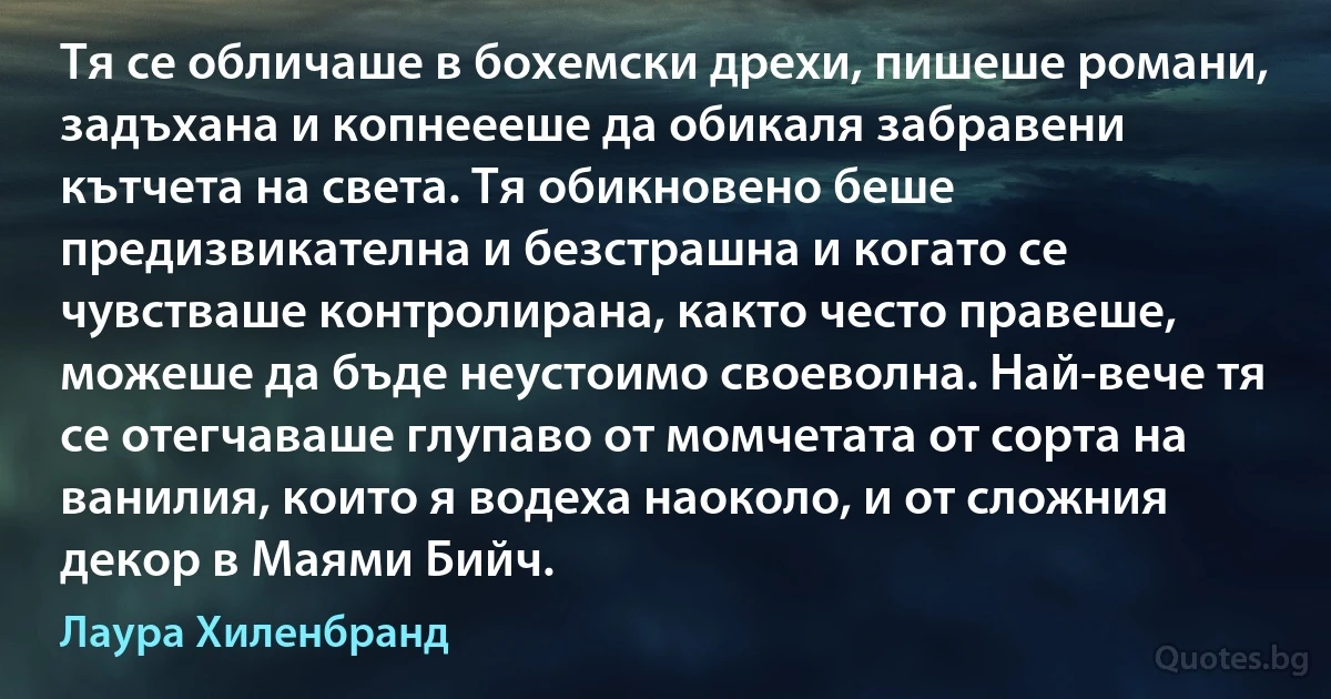 Тя се обличаше в бохемски дрехи, пишеше романи, задъхана и копнеееше да обикаля забравени кътчета на света. Тя обикновено беше предизвикателна и безстрашна и когато се чувстваше контролирана, както често правеше, можеше да бъде неустоимо своеволна. Най-вече тя се отегчаваше глупаво от момчетата от сорта на ванилия, които я водеха наоколо, и от сложния декор в Маями Бийч. (Лаура Хиленбранд)