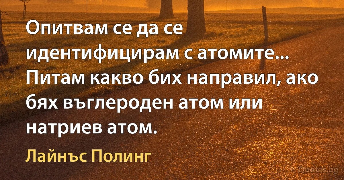 Опитвам се да се идентифицирам с атомите... Питам какво бих направил, ако бях въглероден атом или натриев атом. (Лайнъс Полинг)