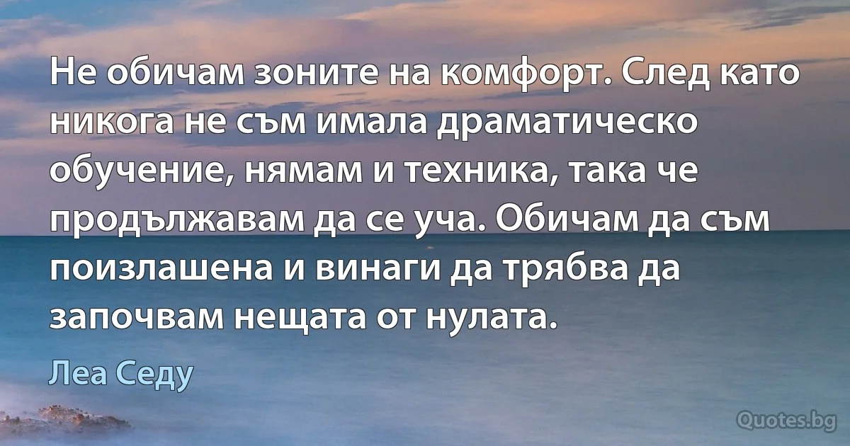 Не обичам зоните на комфорт. След като никога не съм имала драматическо обучение, нямам и техника, така че продължавам да се уча. Обичам да съм поизлашена и винаги да трябва да започвам нещата от нулата. (Леа Седу)