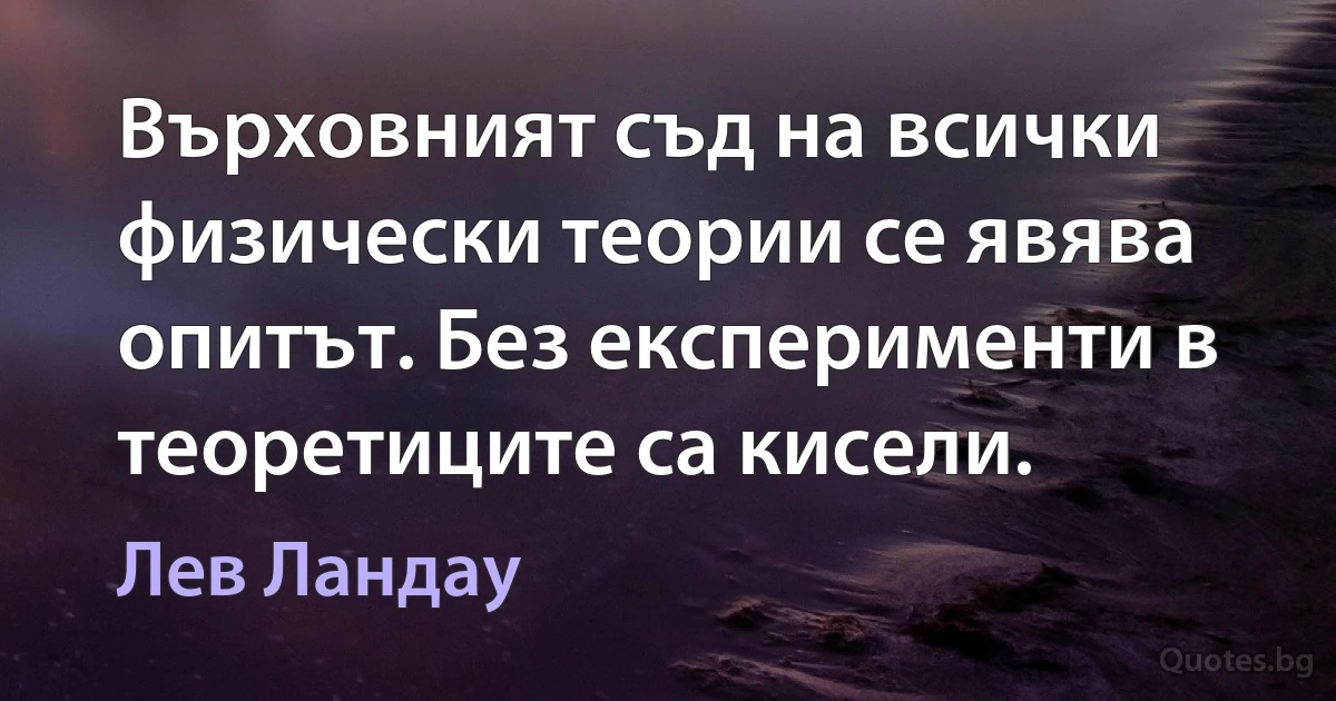 Върховният съд на всички физически теории се явява опитът. Без експерименти в теоретиците са кисели. (Лев Ландау)