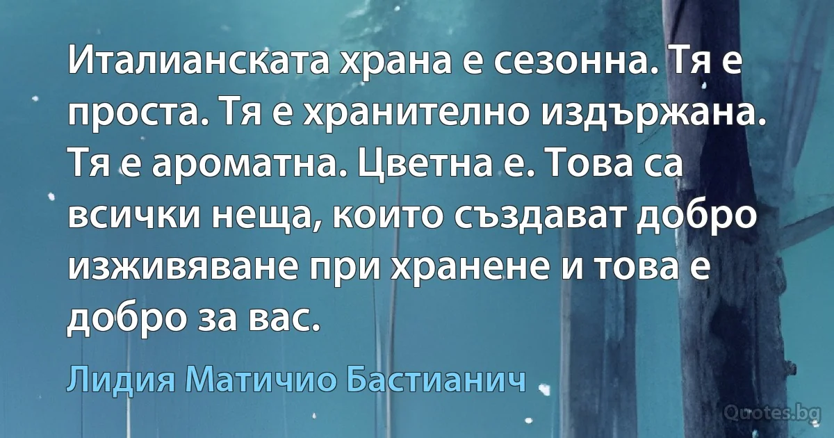 Италианската храна е сезонна. Тя е проста. Тя е хранително издържана. Тя е ароматна. Цветна е. Това са всички неща, които създават добро изживяване при хранене и това е добро за вас. (Лидия Матичио Бастианич)