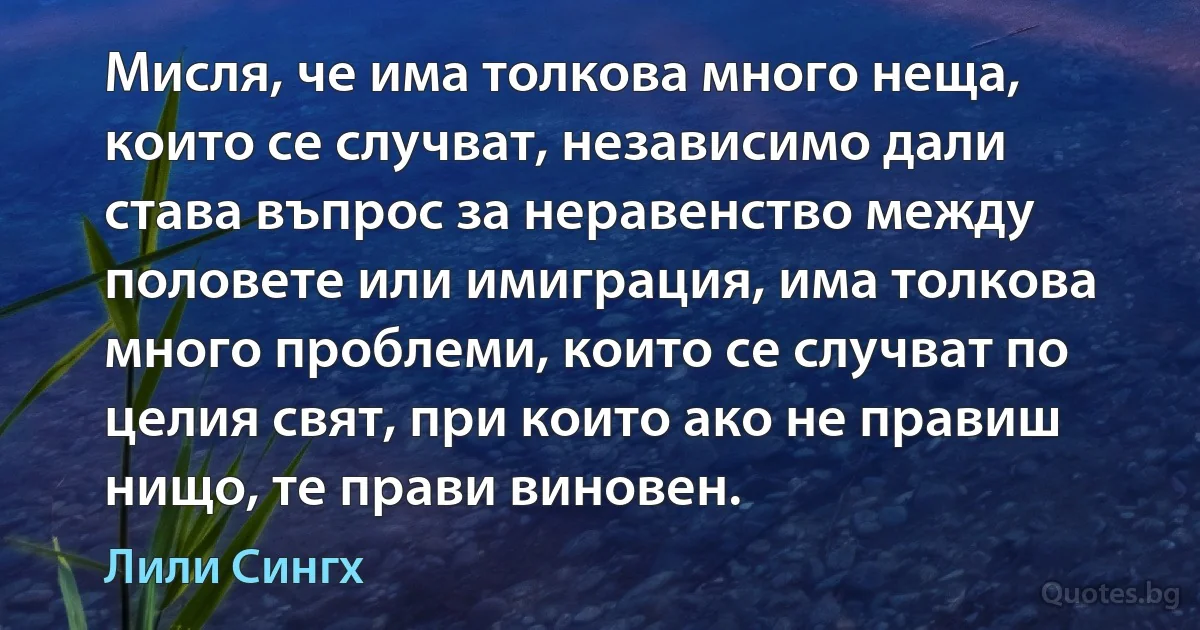 Мисля, че има толкова много неща, които се случват, независимо дали става въпрос за неравенство между половете или имиграция, има толкова много проблеми, които се случват по целия свят, при които ако не правиш нищо, те прави виновен. (Лили Сингх)