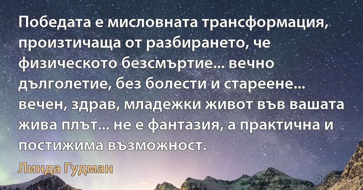 Победата е мисловната трансформация, произтичаща от разбирането, че физическото безсмъртие... вечно дълголетие, без болести и стареене... вечен, здрав, младежки живот във вашата жива плът... не е фантазия, а практична и постижима възможност. (Линда Гудман)