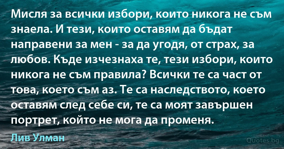 Мисля за всички избори, които никога не съм знаела. И тези, които оставям да бъдат направени за мен - за да угодя, от страх, за любов. Къде изчезнаха те, тези избори, които никога не съм правила? Всички те са част от това, което съм аз. Те са наследството, което оставям след себе си, те са моят завършен портрет, който не мога да променя. (Лив Улман)