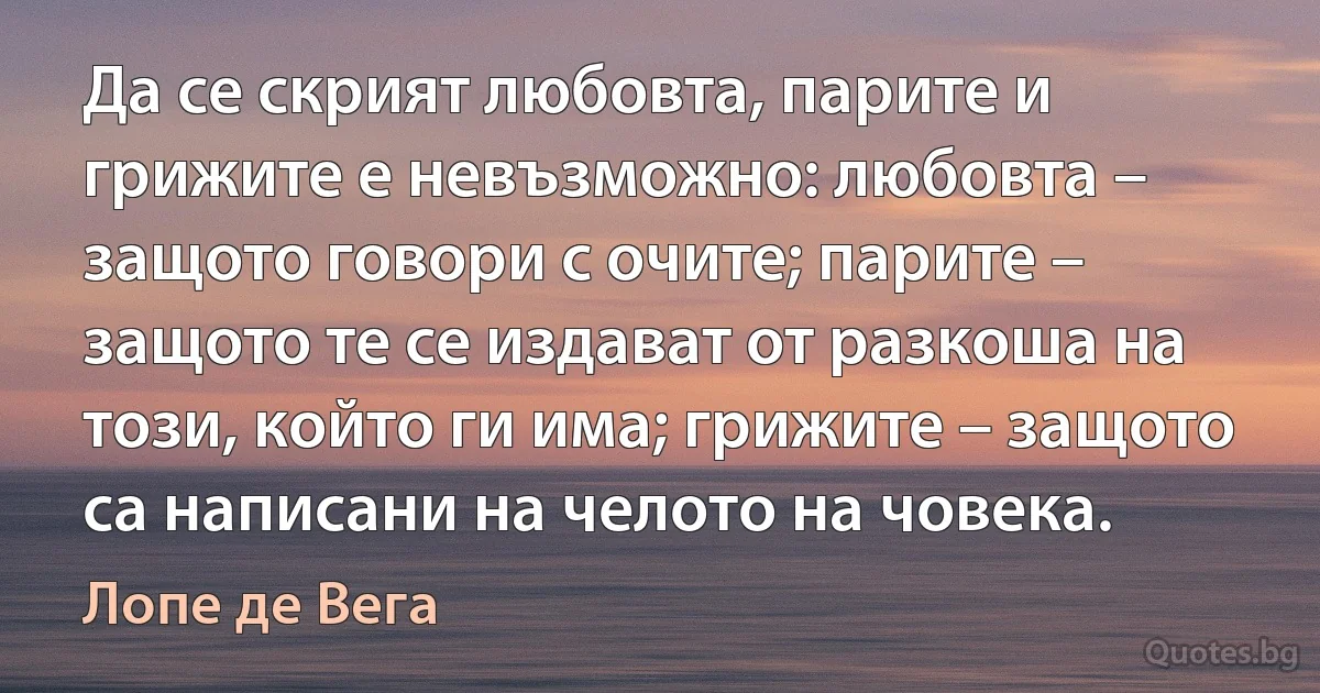 Да се скрият любовта, парите и грижите е невъзможно: любовта – защото говори с очите; парите – защото те се издават от разкоша на този, който ги има; грижите – защото са написани на челото на човека. (Лопе де Вега)