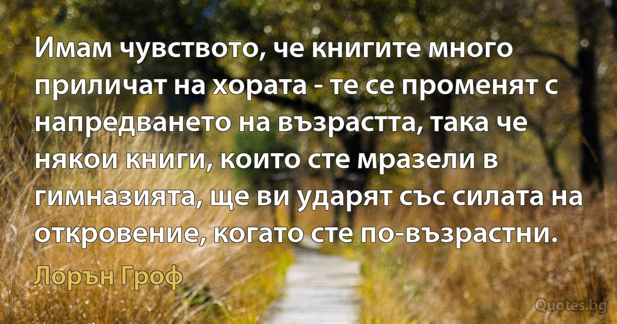 Имам чувството, че книгите много приличат на хората - те се променят с напредването на възрастта, така че някои книги, които сте мразели в гимназията, ще ви ударят със силата на откровение, когато сте по-възрастни. (Лорън Гроф)