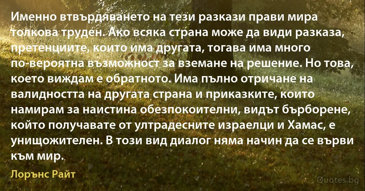 Именно втвърдяването на тези разкази прави мира толкова труден. Ако всяка страна може да види разказа, претенциите, които има другата, тогава има много по-вероятна възможност за вземане на решение. Но това, което виждам е обратното. Има пълно отричане на валидността на другата страна и приказките, които намирам за наистина обезпокоителни, видът бърборене, който получавате от ултрадесните израелци и Хамас, е унищожителен. В този вид диалог няма начин да се върви към мир. (Лорънс Райт)