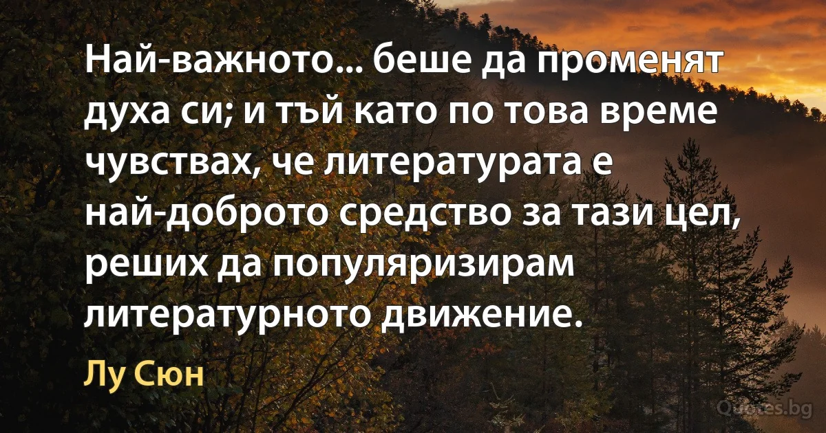 Най-важното... беше да променят духа си; и тъй като по това време чувствах, че литературата е най-доброто средство за тази цел, реших да популяризирам литературното движение. (Лу Сюн)