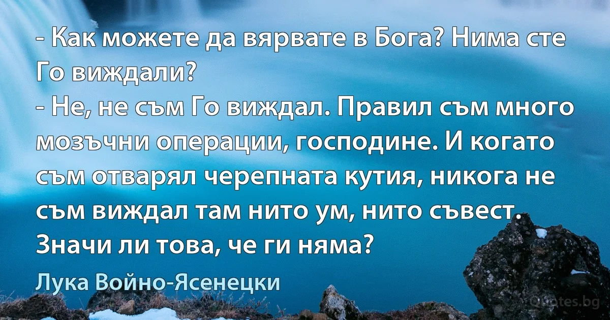 - Как можете да вярвате в Бога? Нима сте Го виждали?
- Не, не съм Го виждал. Правил съм много мозъчни операции, господине. И когато съм отварял черепната кутия, никога не съм виждал там нито ум, нито съвест. Значи ли това, че ги няма? (Лука Войно-Ясенецки)